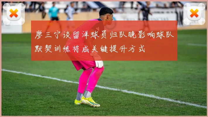 廖三宁谈留洋球员归队晚影响球队默契训练将成关键提升方式