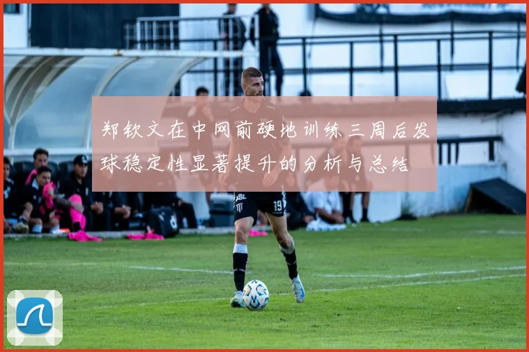 郑钦文在中网前硬地训练三周后发球稳定性显著提升的分析与总结