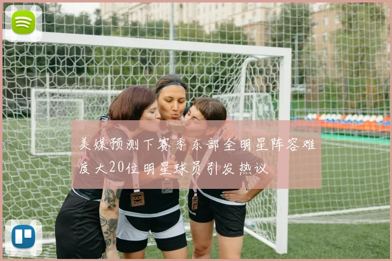 美媒预测下赛季东部全明星阵容难度大20位明星球员引发热议