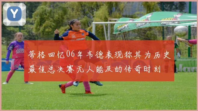 蒂格回忆06年韦德表现称其为历史最佳总决赛无人能及的传奇时刻
