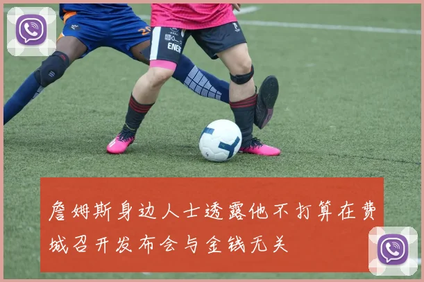 詹姆斯身边人士透露他不打算在费城召开发布会与金钱无关