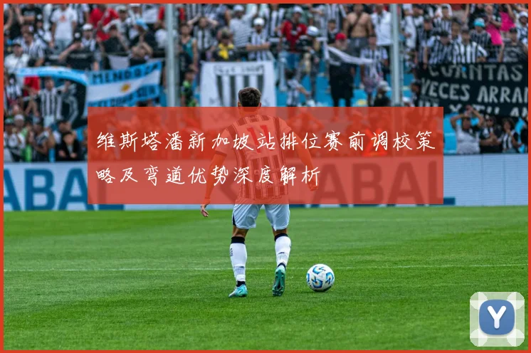 维斯塔潘新加坡站排位赛前调校策略及弯道优势深度解析